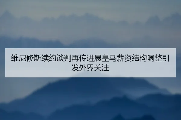 维尼修斯续约谈判再传进展皇马薪资结构调整引发外界关注
