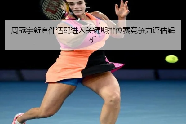 周冠宇新套件适配进入关键期排位赛竞争力评估解析